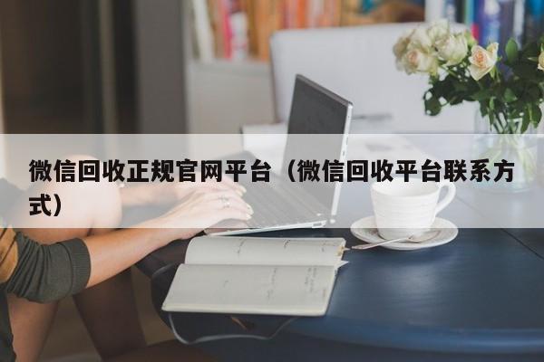 微信回收正规官网平台（微信回收平台联系方式）