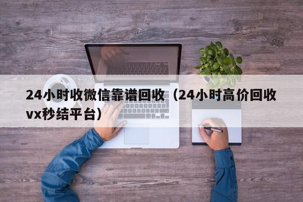 24小时收微信靠谱回收（24小时高价回收vx秒结平台）