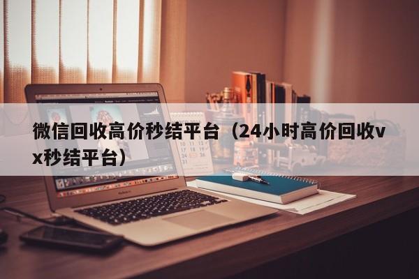 微信回收高价秒结平台（24小时高价回收vx秒结平台）