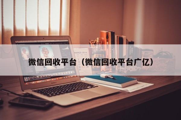 微信回收平台（微信回收平台广亿）