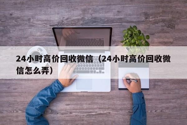 24小时高价回收微信（24小时高价回收微信怎么弄）