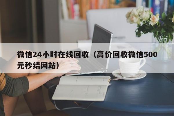 微信24小时在线回收（高价回收微信500元秒结网站）