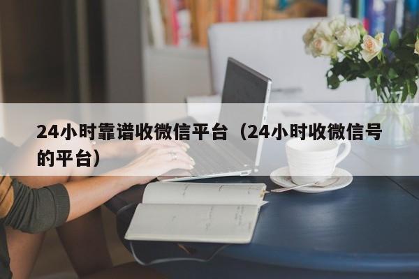 24小时靠谱收微信平台（24小时收微信号的平台）
