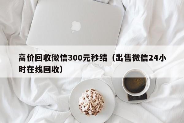 高价回收微信300元秒结（出售微信24小时在线回收）