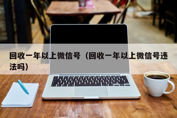 回收一年以上微信号（回收一年以上微信号违法吗）