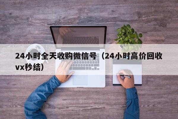 24小时全天收购微信号（24小时高价回收vx秒结）