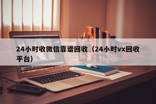 24小时收微信靠谱回收（24小时vx回收平台）