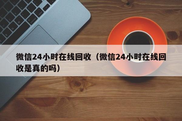 微信24小时在线回收（微信24小时在线回收是真的吗）