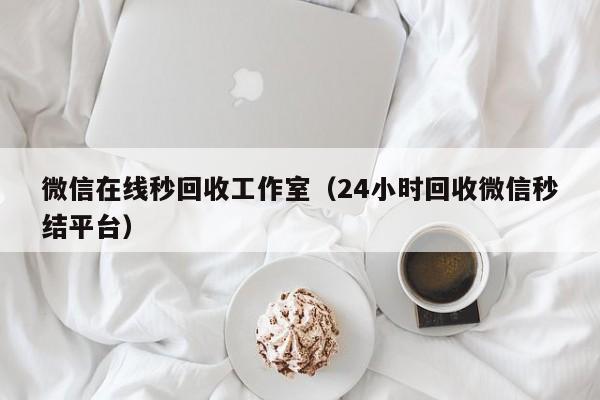 微信在线秒回收工作室（24小时回收微信秒结平台）
