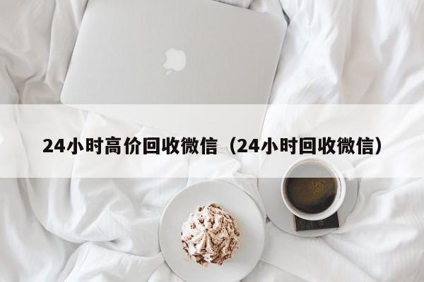 24小时高价回收微信（24小时回收微信）