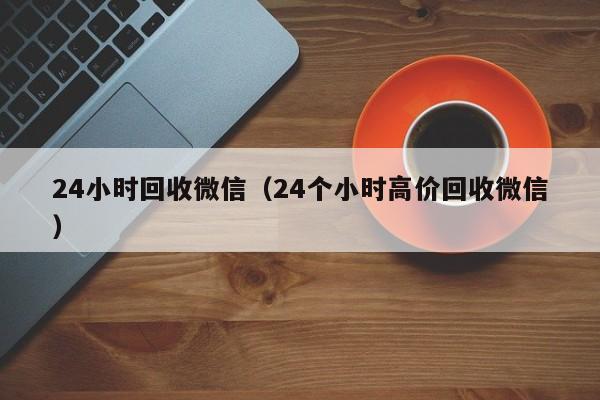 24小时回收微信（24个小时高价回收微信）