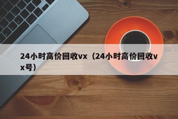 24小时高价回收vx（24小时高价回收vx号）
