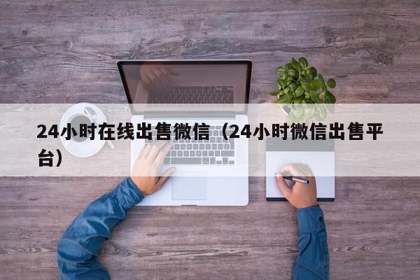 24小时在线出售微信（24小时微信出售平台）