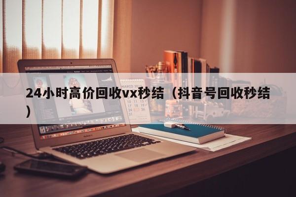 24小时高价回收vx秒结（抖音号回收秒结）