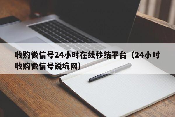 收购微信号24小时在线秒结平台（24小时收购微信号说坑网）