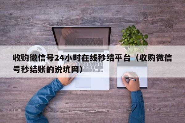 收购微信号24小时在线秒结平台（收购微信号秒结账的说坑网）