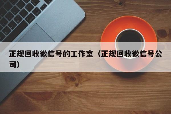 正规回收微信号的工作室（正规回收微信号公司）