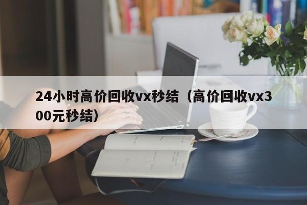 24小时高价回收vx秒结（高价回收vx300元秒结）