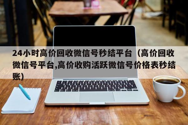 24小时高价回收微信号秒结平台（高价回收微信号平台,高价收购活跃微信号价格表秒结账）