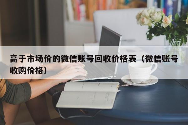 高于市场价的微信账号回收价格表（微信账号收购价格）