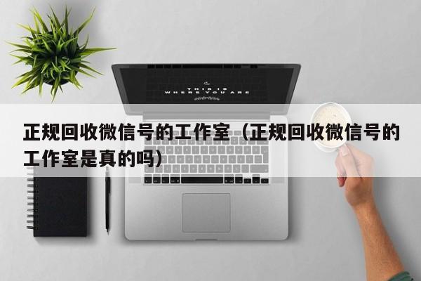 正规回收微信号的工作室（正规回收微信号的工作室是真的吗）