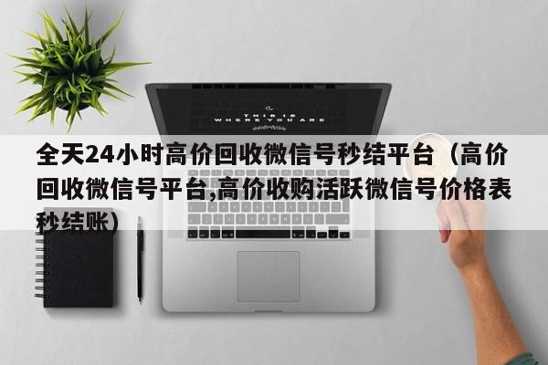 全天24小时高价回收微信号秒结平台（高价回收微信号平台,高价收购活跃微信号价格表秒结账）