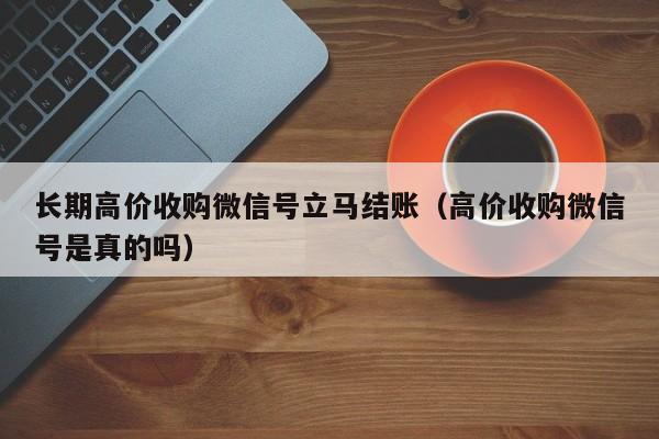 长期高价收购微信号立马结账（高价收购微信号是真的吗）