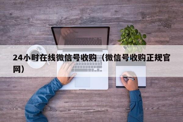 24小时在线微信号收购（微信号收购正规官网）