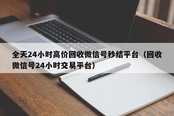 全天24小时高价回收微信号秒结平台（回收微信号24小时交易平台）