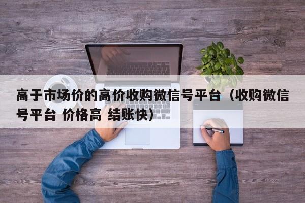高于市场价的高价收购微信号平台（收购微信号平台 价格高 结账快）