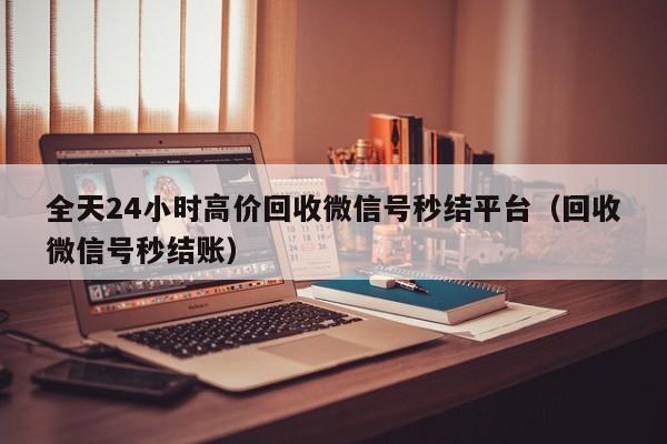 全天24小时高价回收微信号秒结平台（回收微信号秒结账）