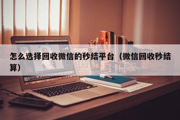 怎么选择回收微信的秒结平台（微信回收秒结算）