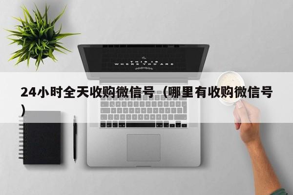 24小时全天收购微信号（哪里有收购微信号）