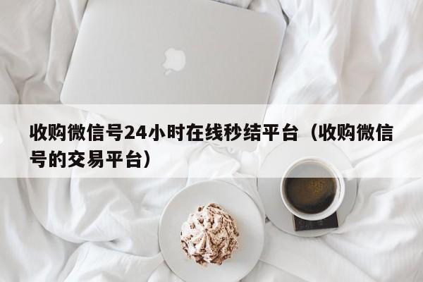 收购微信号24小时在线秒结平台（收购微信号的交易平台）