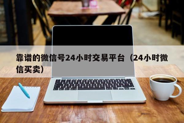 靠谱的微信号24小时交易平台（24小时微信买卖）