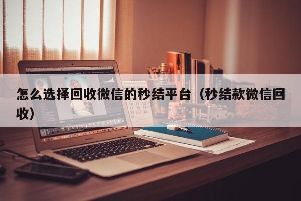 怎么选择回收微信的秒结平台（秒结款微信回收）