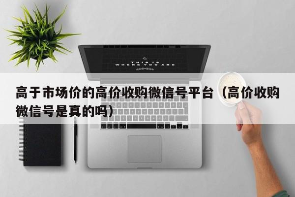 高于市场价的高价收购微信号平台（高价收购微信号是真的吗）