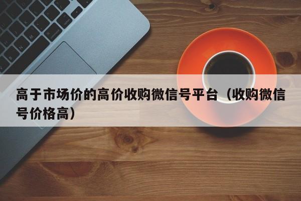高于市场价的高价收购微信号平台（收购微信号价格高）