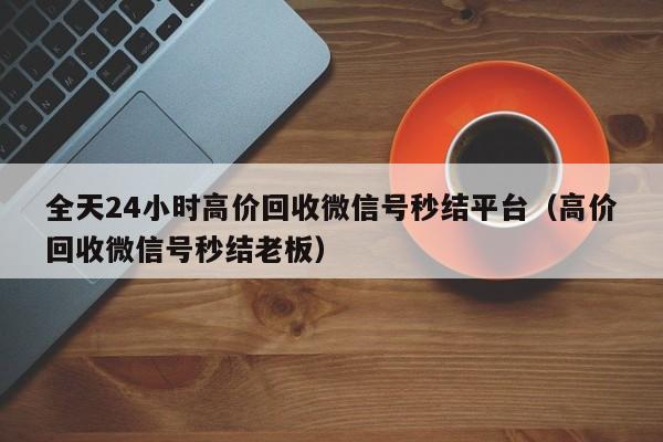 全天24小时高价回收微信号秒结平台（高价回收微信号秒结老板）
