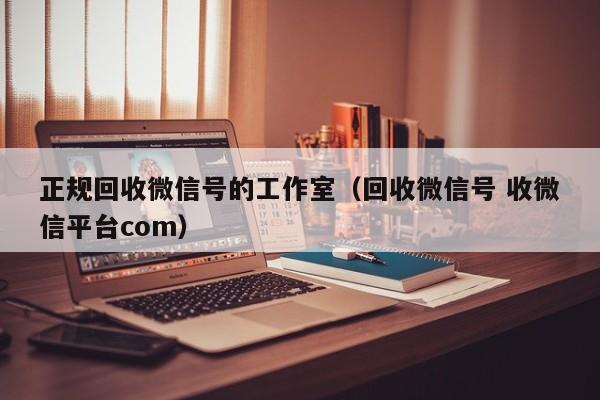 正规回收微信号的工作室（回收微信号 收微信平台com）