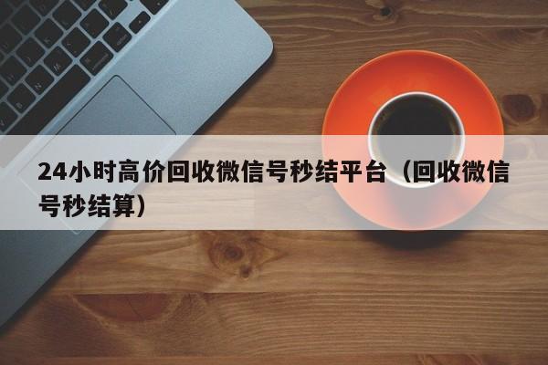 24小时高价回收微信号秒结平台（回收微信号秒结算）