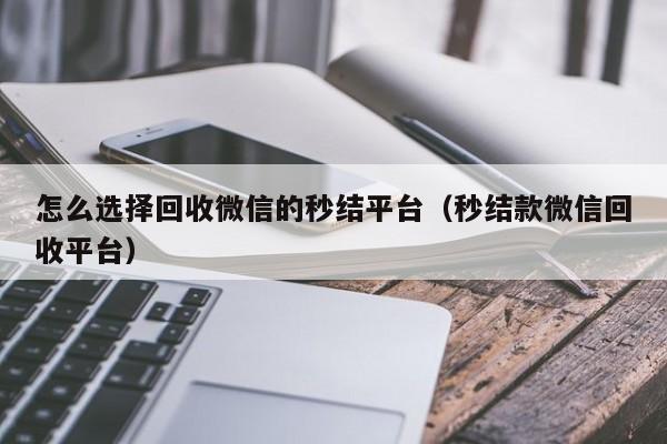 怎么选择回收微信的秒结平台（秒结款微信回收平台）