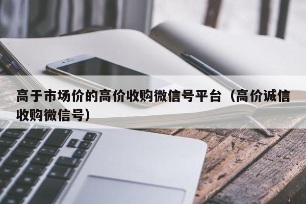 高于市场价的高价收购微信号平台（高价诚信收购微信号）